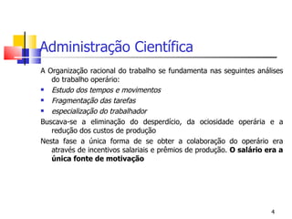 Administração Científica A Organização racional do trabalho se fundamenta nas seguintes análises do trabalho operário: Estudo dos tempos e movimentos Fragmentação das tarefas especialização do trabalhador Buscava-se a eliminação do desperdício, da ociosidade operária e a redução dos custos de produção Nesta fase a única forma de se obter a colaboração do operário era através de incentivos salariais e prêmios de produção.  O salário era a única fonte de motivação 