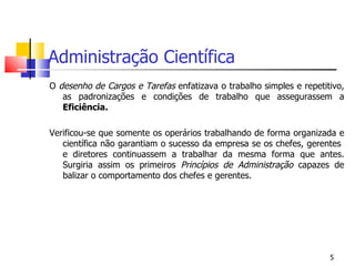 Administração Científica O  desenho de   Cargos e Tarefas  enfatizava o trabalho simples e repetitivo, as padronizações e condições de trabalho que assegurassem a  Eficiência. Verificou-se que somente os operários trabalhando de forma organizada e científica não garantiam o sucesso da empresa se os chefes, gerentes  e diretores continuassem a trabalhar da mesma forma que antes. Surgiria assim os primeiros  Princípios de Administração  capazes de balizar o comportamento dos chefes e gerentes. 