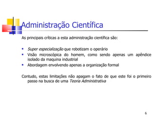 Administração Científica As principais críticas a esta administração científica são: Super especialização  que robotizam o operário Visão microscópica do homem, como sendo apenas um apêndice isolado da maquina industrial Abordagem envolvendo apenas a organização formal Contudo, estas limitações não apagam o fato de que este foi o primeiro passo na busca de uma  Teoria Administrativa 