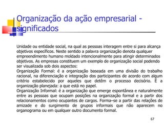 Organização da ação empresarial - significados   Unidade ou entidade social, na qual as pessoas interagem entre si para alcança objetivos específicos. Neste sentido a palavra organização denota qualquer empreendimento humano moldado intencionalmente para atingir determinados objetivos. As empresas constituem um exemplo de organização social podendo ser visualizada sob dois aspectos: Organização Formal: é a organização baseada em uma divisão do trabalho racional, na diferenciação e integração dos participantes de acordo com algum critério estabelecido por aqueles que detêm o processo decisório. É a organização planejada: a que está no papel. Organização Informal: é a organização que emerge espontânea e naturalmente entre as pessoas que ocupam posições na organização formal e a partir dos relacionamentos como ocupantes de cargos. Forma–se a partir das relações de amizade e do surgimento de grupos informais que não aparecem no organograma ou em qualquer outro documento formal.  