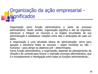 Organização da ação empresarial - significados Organização como função administrativa e parte do processo administrativo. Neste sentido, organização significa o ato de organizar, estruturar e integrar os recursos e os órgãos incumbidos de sua administração e estabelecer relações entre eles e atribuições de cada um deles. A organização é uma atividade básica de administração: serve para agrupar e estruturar todos os recursos – sejam humanos ou não – humanos – para atingir os objetivos pré – determinados.  Como função administrativa, a organização, depende do  planejamento , da  direção  e do  controle  para formar o chamado processo administrativo, que é o encadeamento e interligação entre todas as funções administrativas.. 
