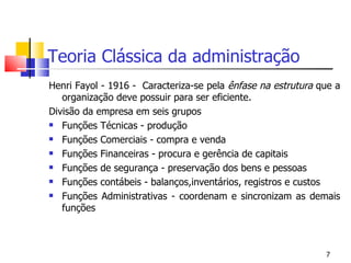 Teoria Clássica da administração Henri Fayol - 1916 -  Caracteriza-se pela  ênfase na estrutura  que a organização deve possuir para ser eficiente. Divisão da empresa em seis grupos Funções Técnicas - produção Funções Comerciais - compra e venda Funções Financeiras - procura e gerência de capitais Funções de segurança - preservação dos bens e pessoas Funções contábeis - balanços,inventários, registros e custos Funções Administrativas - coordenam e sincronizam as demais funções 
