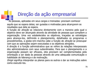 Direção da ação empresarial   As pessoas, aplicadas em seus cargos e treinadas: precisam conhecer aquilo que se espera delas; ser guiadas e motivadas para alcançarem os resultados que dela se espera. A função de  direção  se relaciona diretamente com a maneira pela qual o objetivo deve ser alcançado através da atividade de pessoas que compõem a organização. Uma vez estabelecidos os objetivos, traçadas as estratégias para alcança–los, definindo o planejamento, detalhados os programas e procedimentos, a posta–em–marcha cabe a função de  direção  se preocupar com que as operações sejam executadas e os objetivos atingidos. A direção é a função administrativa que se refere às relações interpessoais dos administradores com seus subordinados. Para que o planejamento e a organização possam ser eficazes, eles precisam ser complementados pela orientação a ser dada às pessoas através de uma adequada comunicação e habilidade de liderança e de motivação. Dirigir  significa interpretar os planos para os outros e dar as instruções sobre como executá–los.  
