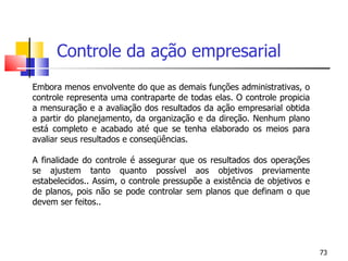 Controle da ação empresarial   Embora menos envolvente do que as demais funções administrativas, o controle representa uma contraparte de todas elas. O controle propicia a mensuração e a avaliação dos resultados da ação empresarial obtida a partir do planejamento, da organização e da direção. Nenhum plano está completo e acabado até que se tenha elaborado os meios para avaliar seus resultados e conseqüências.    A finalidade do controle é assegurar que os resultados dos operações se ajustem tanto quanto possível aos objetivos previamente estabelecidos.. Assim, o controle pressupõe a existência de objetivos e de planos, pois não se pode controlar sem planos que definam o que devem ser feitos..     