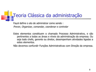 Teoria Clássica da administração Fayol define o ato de administrar como sendo : Prever, Organizar, comandar, coordenar e controlar Estes elementos constituem o chamado Processo Administrativo, e são pertinentes a todas as áreas e níveis da administração da empresa. Ou seja todo chefe, gerente ou diretor, desempenham atividades ligadas a estes elementos. Não devemos confundir Funções Administrativas com Direção da empresa. 