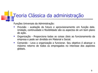 Teoria Clássica da administração Funções Universais da Administração: Previsão - avaliação do futuro e aprovisionamento em função dele. Unidade, continuidade e flexibilidade são os aspectos de um bom plano de ação. Organização - Proporciona todas as coisas úteis ao funcionamento da empresa e pode ser dividida em Material e Social. Comando - Leva a organização a funcionar. Seu objetivo é alcançar o máximo retorno de todos os empregados no interesse dos aspectos globais. 