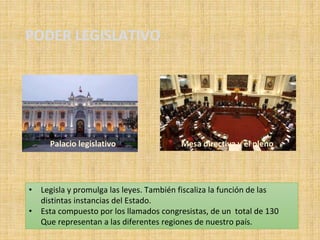 PODER LEGISLATIVO
• Legisla y promulga las leyes. También fiscaliza la función de las
distintas instancias del Estado.
• Esta compuesto por los llamados congresistas, de un total de 130
Que representan a las diferentes regiones de nuestro país.
Mesa directiva y el plenoPalacio legislativo
 