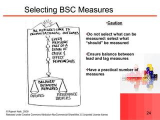 © Rajesh Naik, 2009
Released under Creative Commons Attribution-NonCommercial-ShareAlike 3.0 Unported License license 24
Selecting BSC Measures
•Caution
•Do not select what can be
measured: select what
“should” be measured
•Ensure balance between
lead and lag measures
•Have a practical number of
measures
 