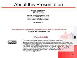 © Rajesh Naik, 2009
Released under Creative Commons Attribution-NonCommercial-ShareAlike 3.0 Unported License license 35
About this Presentation
More resources on the subject are available from the creator of this presentation at:
http://www.rajeshnaik.com
© Rajesh Naik, 2009
This work is released under a Creative Commons Attribution-
NonCommercial-ShareAlike 3.0 Unported License license. This means you
can use it for non-commercial purposes so long as you include the copyright
line “© Rajesh Naik, 2009". If you create derivative works using this work,
they should also be made available under a similar license. For further
information go to http://creativecommons.org/licenses/by-nc-sa/3.0/ For
uses outside the scope of the license, contact Rajesh Naik at
naik.rajeshnaik@gmail.com
Author: Rajesh Naik
Consulting Partner
QAI India Limited
rajesh.naik@qaiglobal.com
naik.rajeshnaik@gmail.com
+91 9845488767
 