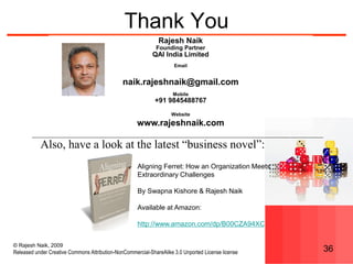 © Rajesh Naik, 2009
Released under Creative Commons Attribution-NonCommercial-ShareAlike 3.0 Unported License license 36
Thank You
Rajesh Naik
Founding Partner
QAI India Limited
Email
naik.rajeshnaik@gmail.com
Mobile
+91 9845488767
Website
www.rajeshnaik.com
Also, have a look at the latest “business novel”:
Aligning Ferret: How an Organization Meets
Extraordinary Challenges
By Swapna Kishore & Rajesh Naik
Available at Amazon:
http://www.amazon.com/dp/B00CZA94XC
 