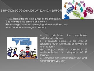 3-FUNCTIONS COORDINATOR OF TECHNICAL SUPPORT
·1- To administer the web page of the Institution. ·
2-To manage the service of e-mail. ·
3To manage the users' managing, virtual platform and
instantaneous messenger company.

4To
administer
the
telephonic
institutional network. ·
5- To execute policies in the Internet
service so much wireless as of network of
information. ·
-6-To support users in operations of
implementation or adequacy of IT
services. ·
7- Detection and elimination of virus and
/ or programs you spy.

 