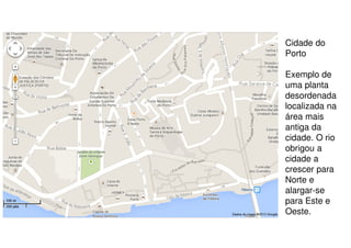 Cidade do
Porto
Exemplo de
uma planta
desordenada
localizada na
área mais
antiga da
cidade. O rio
obrigou a
cidade a
crescer para
Norte e
alargar-se
para Este e
Oeste.

 