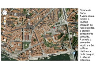 Cidade do
Porto:
A vista aérea
mostra o
traçado
irregular, as
ruas estreitas,
o espaço
densamente
ocupado.
A estrela a
vermelho
localiza a Sé,
edifício
histórico a
partir do qual
a urbe se
estendeu.

 