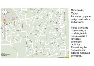 Cidade do
Cairo
Pormenor da parte
antiga da cidade –
Velho Cairo.
Típico da cidade
muçulmana, a
morfologia é de
ruas estreitas e
tortuosas,
autênticos
labirintos.
Planta irregular
frequente em
cidades medievais
europeias.

 
