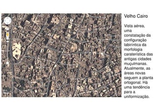 Velho Cairo
Vista aérea,
uma
constatação da
configuração
labiríntica da
morfologia
caraterística das
antigas cidades
muçulmanas.
Atualmente, as
áreas novas
seguem a planta
ortogonal. Há
uma tendência
para a
uniformização.

 