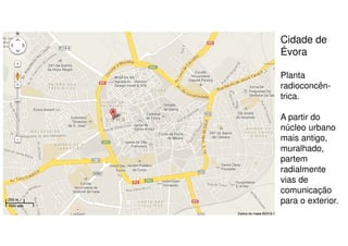 Cidade de
Évora
Planta
radioconcêntrica.
A partir do
núcleo urbano
mais antigo,
muralhado,
partem
radialmente
vias de
comunicação
para o exterior.

 