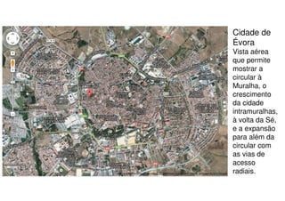 Cidade de
Évora
Vista aérea
que permite
mostrar a
circular à
Muralha, o
crescimento
da cidade
intramuralhas,
à volta da Sé,
e a expansão
para além da
circular com
as vias de
acesso
radiais.

 