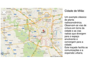 Cidade de Milão
Um exemplo clássico
de planta
radioconcêntrica.
Observam-se vias de
cintura em torno da
cidade e as vias
radiais que divergem
para o espaço
envolvente e
convergem para a
cidade.
Este traçado facilita as
comunicações e a
expansão urbana.

 