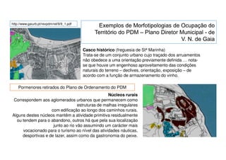 http://www.gaiurb.pt/revpdm/rel/9/9_1.pdf

Casco histórico (freguesia de Stª Marinha)
Trata-se de um conjunto urbano cujo traçado dos arruamentos
não obedece a uma orientação previamente definida … notase que houve um engenhoso aproveitamento das condições
naturais do terreno – declives, orientação, exposição – de
acordo com a função de armazenamento do vinho.
Pormenores retirados do Plano de Ordenamento do PDM
Núcleos rurais
Correspondem aos aglomerados urbanos que permanecem como
estruturas de malhas irregulares
com edificação ao longo dos caminhos rurais.
Alguns destes núcleos mantêm a atividade primitiva residualmente
ou tendem para o abandono, outros há que pela sua localização
junto ao rio vão assumindo um carácter mais
vocacionado para o turismo ao nível das atividades náuticas,
desportivas e de lazer, assim como da gastronomia do peixe.

 