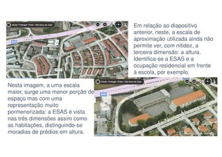 Em relação ao diapositivo
anterior, neste, a escala de
aproximação utilizada ainda não
permite ver, com nitidez, a
terceira dimensão: a altura.
Identifica-se a ESAS e a
ocupação residencial em frente
à escola, por exemplo.
Nesta imagem, a uma escala
maior, surge uma menor porção de
espaço mas com uma
representação muito
pormenorizada: a ESAS é vista
nas três dimensões assim como
as habitações, distinguindo-se
moradias de prédios em altura.

 