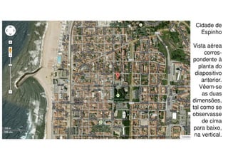 Cidade de
Espinho
Vista aérea
correspondente à
planta do
diapositivo
anterior.
Vêem-se
as duas
dimensões,
tal como se
observasse
de cima
para baixo,
na vertical.

 