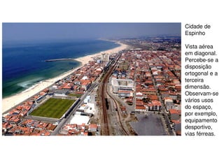 Cidade de
Espinho
Vista aérea
em diagonal.
Percebe-se a
disposição
ortogonal e a
terceira
dimensão.
Observam-se
vários usos
do espaço,
por exemplo,
equipamento
desportivo,
vias férreas.

 