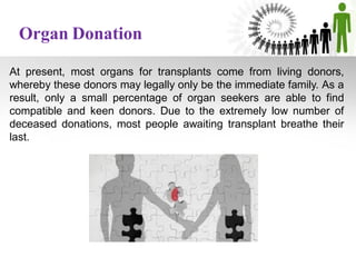 At present, most organs for transplants come from living donors,
whereby these donors may legally only be the immediate family. As a
result, only a small percentage of organ seekers are able to find
compatible and keen donors. Due to the extremely low number of
deceased donations, most people awaiting transplant breathe their
last.
Organ Donation
 