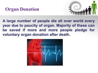 A large number of people die all over world every
year due to paucity of organ. Majority of these can
be saved if more and more people pledge for
voluntary organ donation after death.
Organ Donation
 