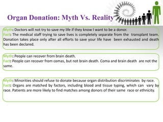 Organ Donation: Myth Vs. Reality
Myth: Doctors will not try to save my life if they know I want to be a donor.
Fact: The medical staff trying to save lives is completely separate from the transplant team.
Donation takes place only after all efforts to save your life have been exhausted and death
has been declared.
Myth: People can recover from brain death.
Fact: People can recover from comas, but not brain death. Coma and brain death are not the
same.
Myth: Minorities should refuse to donate because organ distribution discriminates by race.
Fact: Organs are matched by factors, including blood and tissue typing, which can vary by
race. Patients are more likely to find matches among donors of their same race or ethnicity.
 