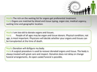 Myth: The rich on the waiting list for organs get preferential treatment.
Fact: Organs are matched by blood and tissue typing, organ size, medical urgency,
waiting time and geographic location.
Myth: I am too old to donate organs and tissues.
Fact: People of all ages may be organ and tissue donors. Physical condition, not
age, is most important. Physicians will decide whether your organs and tissues can
be transplanted at the time of death.
Myth: Donation will disfigure my body.
Fact: A surgical procedure is used to recover donated organs and tissue. The body is
always treated with great care and respect. Donation does not delay or change
funeral arrangements. An open casket funeral is possible.
 