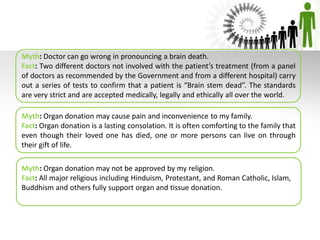 Myth: Doctor can go wrong in pronouncing a brain death.
Fact: Two different doctors not involved with the patient’s treatment (from a panel
of doctors as recommended by the Government and from a different hospital) carry
out a series of tests to confirm that a patient is “Brain stem dead”. The standards
are very strict and are accepted medically, legally and ethically all over the world.
Myth: Organ donation may cause pain and inconvenience to my family.
Fact: Organ donation is a lasting consolation. It is often comforting to the family that
even though their loved one has died, one or more persons can live on through
their gift of life.
Myth: Organ donation may not be approved by my religion.
Fact: All major religious including Hinduism, Protestant, and Roman Catholic, Islam,
Buddhism and others fully support organ and tissue donation.
 
