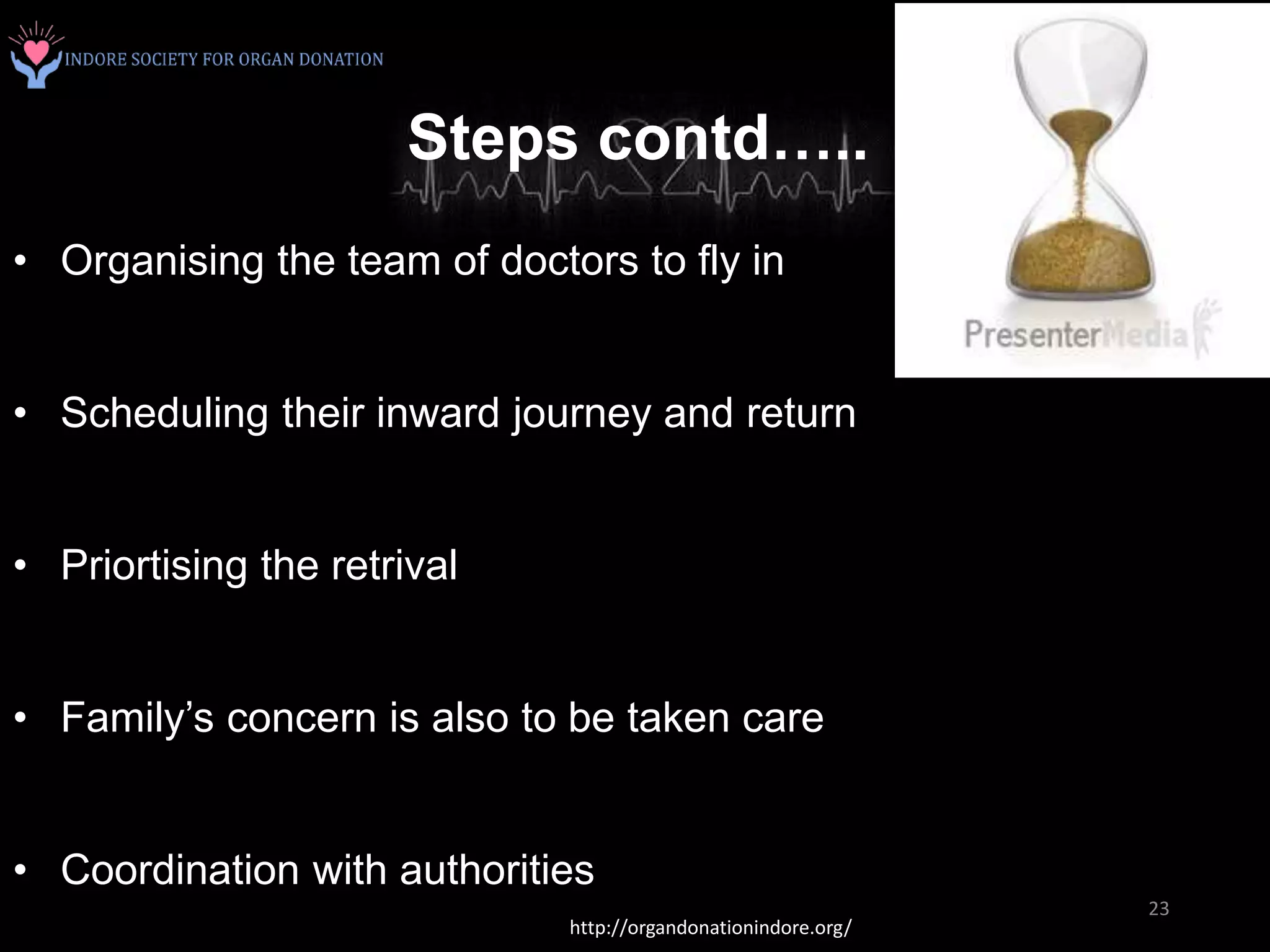 Steps contd…..
• Organising the team of doctors to fly in
• Scheduling their inward journey and return
• Priortising the retrival
• Family’s concern is also to be taken care
• Coordination with authorities
http://organdonationindore.org/
23
 