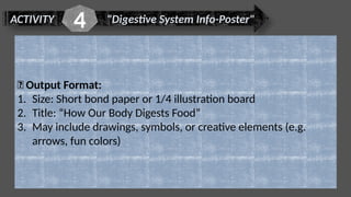 ACTIVITY "Digestive System Info-Poster"
4
📌 Output Format:
1. Size: Short bond paper or 1/4 illustration board
2. Title: “How Our Body Digests Food”
3. May include drawings, symbols, or creative elements (e.g.
arrows, fun colors)
 