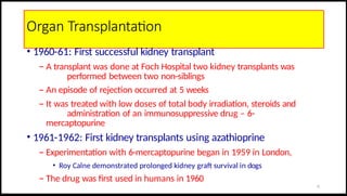 Organ Transplantation
• 1960-61: First successful kidney transplant
– A transplant was done at Foch Hospital two kidney transplants was
performed between two non-siblings
– An episode of rejection occurred at 5 weeks
– It was treated with low doses of total body irradiation, steroids and
administration of an immunosuppressive drug – 6-
mercaptopurine
• 1961-1962: First kidney transplants using azathioprine
– Experimentation with 6-mercaptopurine began in 1959 in London,
• Roy Calne demonstrated prolonged kidney graft survival in dogs
– The drug was first used in humans in 1960
11
 