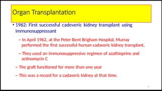 Organ Transplantation
• 1962: First successful cadeveric kidney transplant using
immunosuppressant
– In April 1962, at the Peter Bent Brigham Hospital, Murray
performed the first successful human cadaveric kidney transplant,
– They used an immunosuppressive regimen of azathioprine and
actinomycin C
– The graft functioned for more than one year
– This was a record for a cadaveric kidney at that time.
12
 
