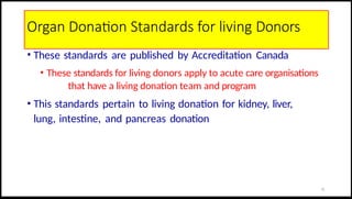 Organ Donation Standards for living Donors
• These standards are published by Accreditation Canada
• These standards for living donors apply to acute care organisations
that have a living donation team and program
• This standards pertain to living donation for kidney, liver,
lung, intestine, and pancreas donation
13
 