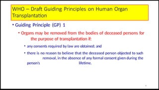WHO – Draft Guiding Principles on Human Organ
Transplantation
• Guiding Principle (GP) 1
• Organs may be removed from the bodies of deceased persons for
the purpose of transplantation if:
• any consents required by law are obtained; and
• there is no reason to believe that the deceased person objected to such
removal, in the absence of any formal consent given during the
person's lifetime.
14
 