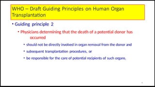 WHO – Draft Guiding Principles on Human Organ
Transplantation
• Guiding principle 2
• Physicians determining that the death of a potential donor has
occurred
• should not be directly involved in organ removal from the donor and
• subsequent transplantation procedures, or
• be responsible for the care of potential recipients of such organs.
15
 