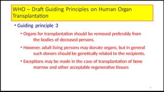 WHO – Draft Guiding Principles on Human Organ
Transplantation
• Guiding principle 3
• Organs for transplantation should be removed preferably from
the bodies of deceased persons.
• However, adult living persons may donate organs, but in general
such donors should be genetically related to the recipients.
• Exceptions may be made in the case of transplantation of bone
marrow and other acceptable regenerative tissues
16
 