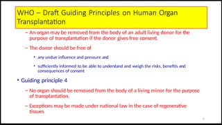 WHO – Draft Guiding Principles on Human Organ
Transplantation
– An organ may be removed from the body of an adult living donor for the
purpose of transplantation if the donor gives free consent.
– The donor should be free of
• any undue influence and pressure and
• sufficiently informed to be able to understand and weigh the risks, benefits and
consequences of consent
• Guiding principle 4
– No organ should be removed from the body of a living minor for the purpose
of transplantation.
– Exceptions may be made under national law in the case of regenerative
tissues
17
 