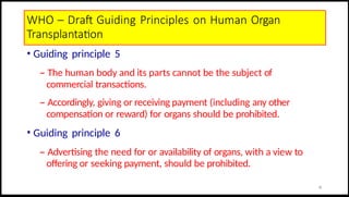 WHO – Draft Guiding Principles on Human Organ
Transplantation
• Guiding principle 5
– The human body and its parts cannot be the subject of
commercial transactions.
– Accordingly, giving or receiving payment (including any other
compensation or reward) for organs should be prohibited.
• Guiding principle 6
– Advertising the need for or availability of organs, with a view to
offering or seeking payment, should be prohibited.
18
 