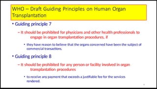 WHO – Draft Guiding Principles on Human Organ
Transplantation
• Guiding principle 7
– It should be prohibited for physicians and other health professionals to
engage in organ transplantation procedures, if
• they have reason to believe that the organs concerned have been the subject of
commercial transactions.
• Guiding principle 8
– It should be prohibited for any person or facility involved in organ
transplantation procedures
• to receive any payment that exceeds a justifiable fee for the services
rendered.
19
 