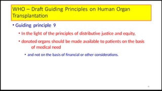 WHO – Draft Guiding Principles on Human Organ
Transplantation
• Guiding principle 9
• In the light of the principles of distributive justice and equity,
• donated organs should be made available to patients on the basis
of medical need
• and not on the basis of financial or other considerations.
20
 
