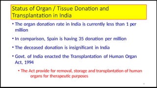 Status of Organ / Tissue Donation and
Transplantation in India
• The organ donation rate in India is currently less than 1 per
million
• In comparison, Spain is having 35 donation per million
• The deceased donation is insignificant in India
• Govt. of India enacted the Transplantation of Human Organ
Act, 1994
• The Act provide for removal, storage and transplantation of human
organs for therapeutic purposes
22
 