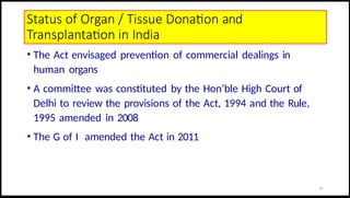 Status of Organ / Tissue Donation and
Transplantation in India
• The Act envisaged prevention of commercial dealings in
human organs
• A committee was constituted by the Hon’ble High Court of
Delhi to review the provisions of the Act, 1994 and the Rule,
1995 amended in 2008
• The G of I amended the Act in 2011
23
 