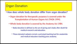 Organ Donation
• How does whole body donation differ from organ donation?
• Organ donation for therapeutic purposes is covered under the
Transplantation of Human Organs Act (THOA 1994).
• Whole body donation is covered by the Anatomy Act 1984.
• Body donation is defined as the act of giving one’s body after death for
medical research and education.
• Those donated cadavers remain a principal teaching tool for anatomists
and medical educators teaching gross anatomy.
25
 