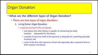 Organ Donation
• What are the different types of Organ Donation?
• There are two types of organ donation:-
1. Living Donor Organ Donation:
• A person during his life can donate
• one kidney (the other kidney is capable of maintaining the body
functions adequately for the donor),
• a portion of pancreas (half of the pancreas is adequate for sustaining pancreatic
functions) and
• a part of the liver (the segments of liver will regenerate after a period of time in
both recipient and donor).
26
 