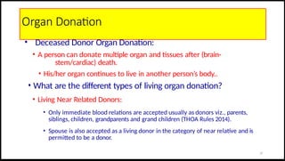 Organ Donation
• Deceased Donor Organ Donation:
• A person can donate multiple organ and tissues after (brain-
stem/cardiac) death.
• His/her organ continues to live in another person’s body..
• What are the different types of living organ donation?
• Living Near Related Donors:
• Only immediate blood relations are accepted usually as donors viz., parents,
siblings, children, grandparents and grand children (THOA Rules 2014).
• Spouse is also accepted as a living donor in the category of near relative and is
permitted to be a donor.
27
 