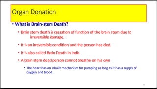 Organ Donation
• What is Brain-stem Death?
• Brain stem death is cessation of function of the brain stem due to
irreversible damage.
• It is an irreversible condition and the person has died.
• It is also called Brain Death in India.
• A brain stem dead person cannot breathe on his own
• The heart has an inbuilt mechanism for pumping as long as it has a supply of
oxygen and blood.
29
 