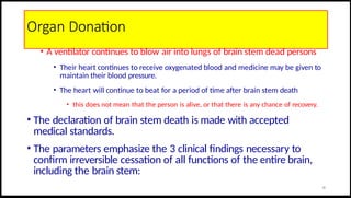 Organ Donation
• A ventilator continues to blow air into lungs of brain stem dead persons
• Their heart continues to receive oxygenated blood and medicine may be given to
maintain their blood pressure.
• The heart will continue to beat for a period of time after brain stem death
• this does not mean that the person is alive, or that there is any chance of recovery.
• The declaration of brain stem death is made with accepted
medical standards.
• The parameters emphasize the 3 clinical findings necessary to
confirm irreversible cessation of all functions of the entire brain,
including the brain stem:
30
 